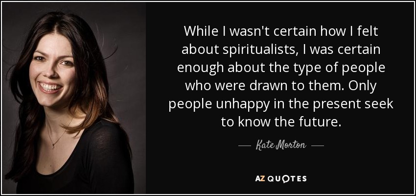 While I wasn't certain how I felt about spiritualists, I was certain enough about the type of people who were drawn to them. Only people unhappy in the present seek to know the future. - Kate Morton