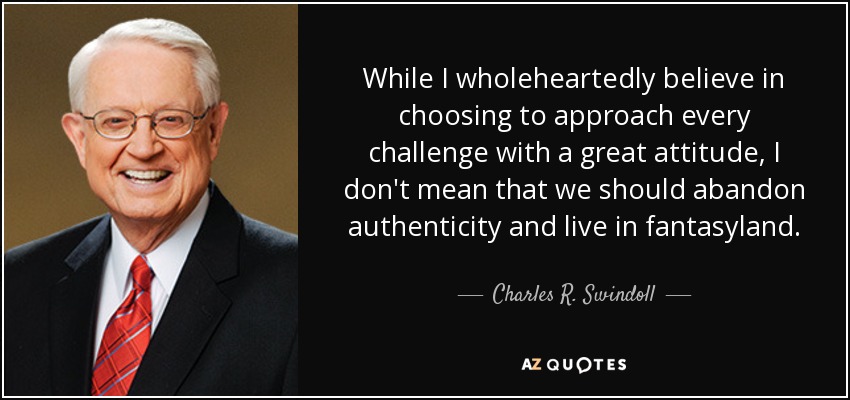 While I wholeheartedly believe in choosing to approach every challenge with a great attitude, I don't mean that we should abandon authenticity and live in fantasyland. - Charles R. Swindoll