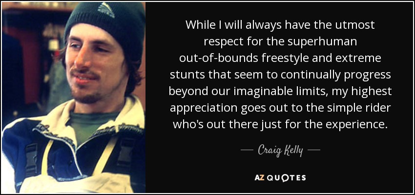While I will always have the utmost respect for the superhuman out-of-bounds freestyle and extreme stunts that seem to continually progress beyond our imaginable limits, my highest appreciation goes out to the simple rider who's out there just for the experience. - Craig Kelly