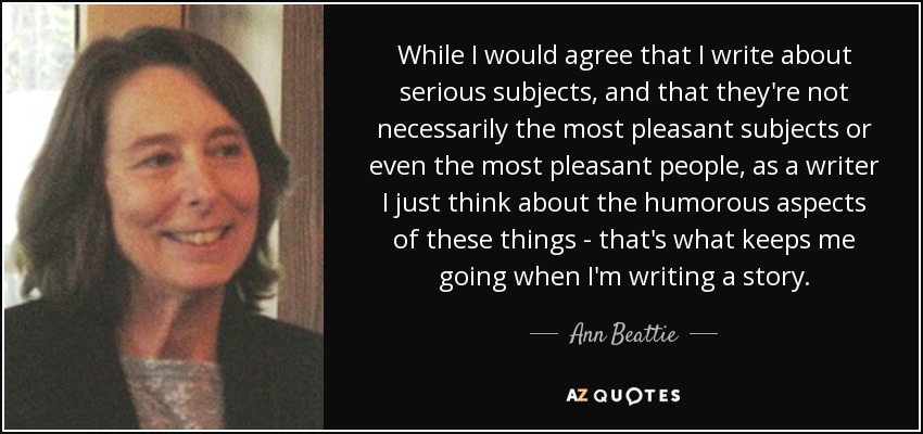 While I would agree that I write about serious subjects, and that they're not necessarily the most pleasant subjects or even the most pleasant people, as a writer I just think about the humorous aspects of these things - that's what keeps me going when I'm writing a story. - Ann Beattie