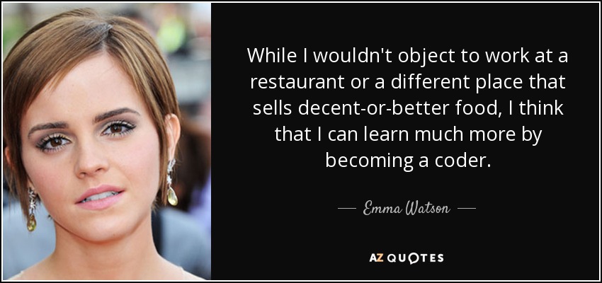 While I wouldn't object to work at a restaurant or a different place that sells decent-or-better food, I think that I can learn much more by becoming a coder. - Emma Watson