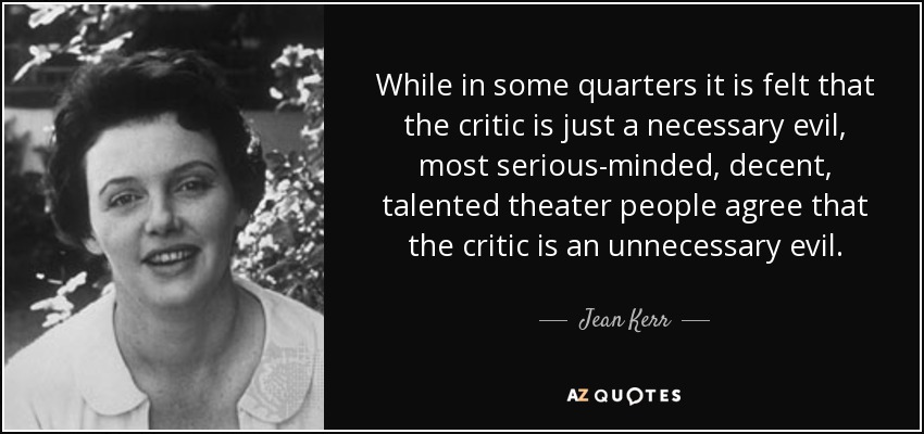 While in some quarters it is felt that the critic is just a necessary evil, most serious-minded, decent, talented theater people agree that the critic is an unnecessary evil. - Jean Kerr