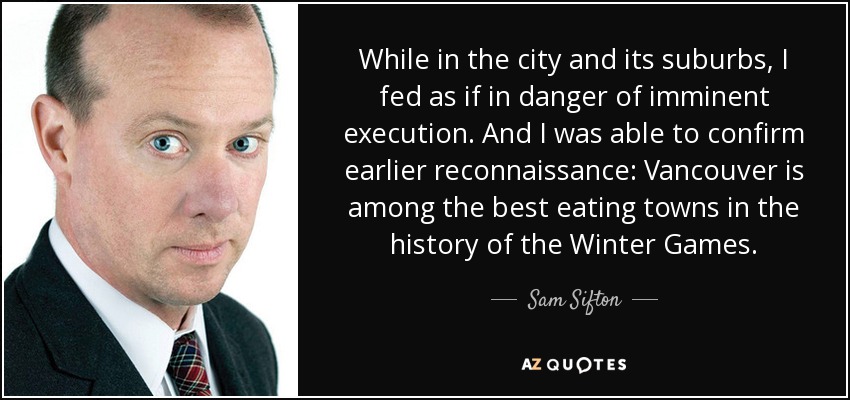 While in the city and its suburbs, I fed as if in danger of imminent execution. And I was able to confirm earlier reconnaissance: Vancouver is among the best eating towns in the history of the Winter Games. - Sam Sifton