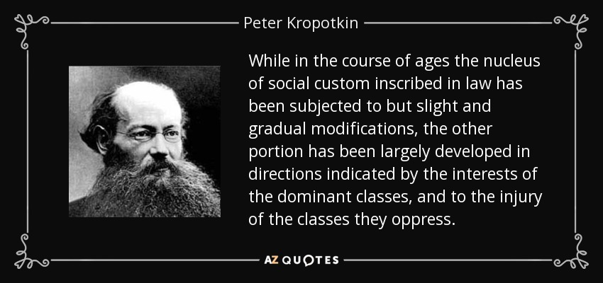 While in the course of ages the nucleus of social custom inscribed in law has been subjected to but slight and gradual modifications, the other portion has been largely developed in directions indicated by the interests of the dominant classes, and to the injury of the classes they oppress. - Peter Kropotkin