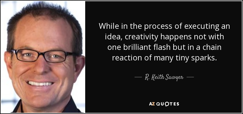 While in the process of executing an idea, creativity happens not with one brilliant flash but in a chain reaction of many tiny sparks. - R. Keith Sawyer