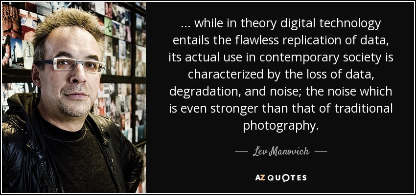 ... while in theory digital technology entails the flawless replication of data, its actual use in contemporary society is characterized by the loss of data, degradation, and noise; the noise which is even stronger than that of traditional photography. - Lev Manovich