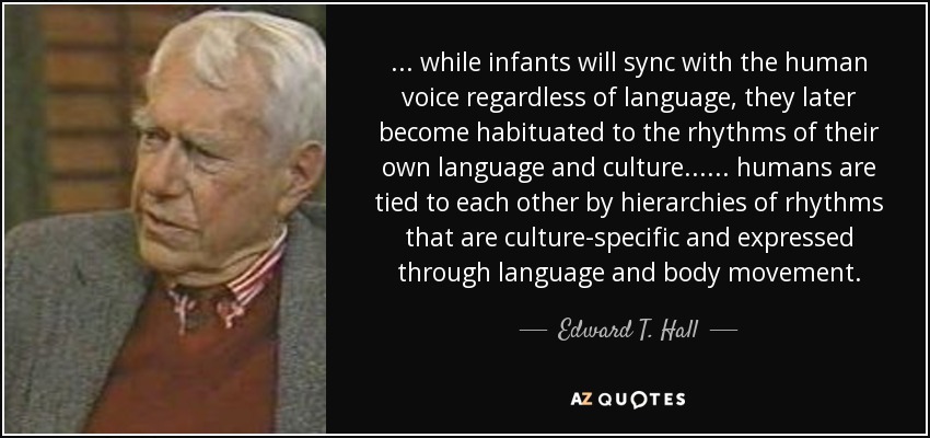 ... while infants will sync with the human voice regardless of language, they later become habituated to the rhythms of their own language and culture ... ... humans are tied to each other by hierarchies of rhythms that are culture-specific and expressed through language and body movement. - Edward T. Hall