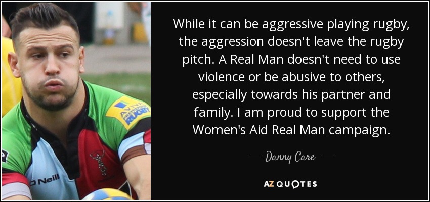 While it can be aggressive playing rugby, the aggression doesn't leave the rugby pitch. A Real Man doesn't need to use violence or be abusive to others, especially towards his partner and family. I am proud to support the Women's Aid Real Man campaign. - Danny Care