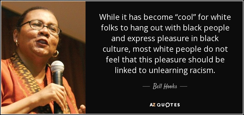While it has become “cool” for white folks to hang out with black people and express pleasure in black culture, most white people do not feel that this pleasure should be linked to unlearning racism. - Bell Hooks