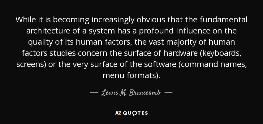 While it is becoming increasingly obvious that the fundamental architecture of a system has a profound Influence on the quality of its human factors, the vast majority of human factors studies concern the surface of hardware (keyboards, screens) or the very surface of the software (command names, menu formats). - Lewis M. Branscomb