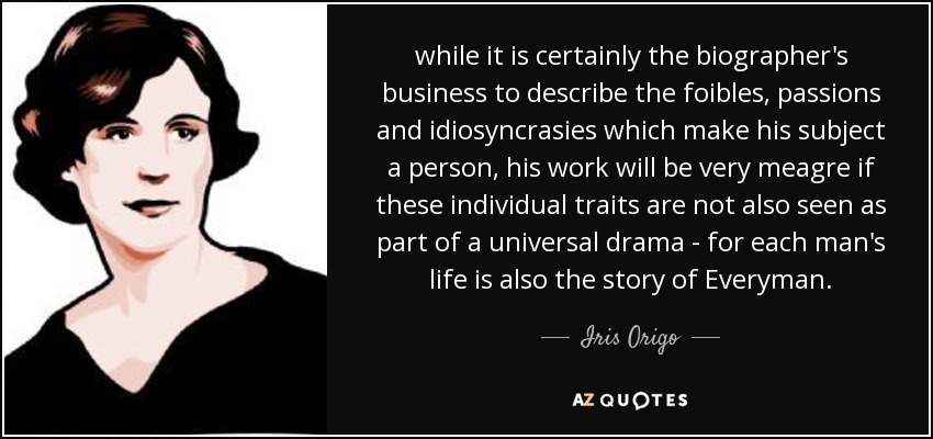 while it is certainly the biographer's business to describe the foibles, passions and idiosyncrasies which make his subject a person, his work will be very meagre if these individual traits are not also seen as part of a universal drama - for each man's life is also the story of Everyman. - Iris Origo