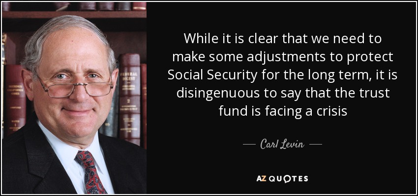 While it is clear that we need to make some adjustments to protect Social Security for the long term, it is disingenuous to say that the trust fund is facing a crisis - Carl Levin