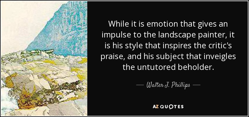 While it is emotion that gives an impulse to the landscape painter, it is his style that inspires the critic's praise, and his subject that inveigles the untutored beholder. - Walter J. Phillips