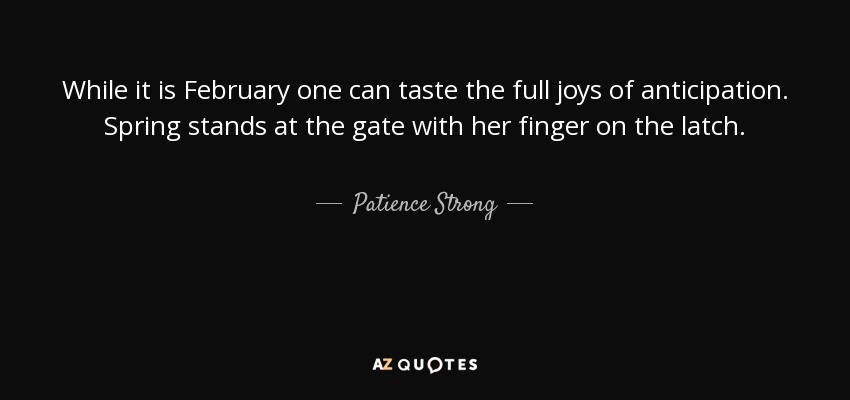 While it is February one can taste the full joys of anticipation. Spring stands at the gate with her finger on the latch. - Patience Strong