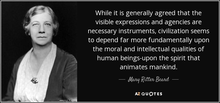 While it is generally agreed that the visible expressions and agencies are necessary instruments, civilization seems to depend far more fundamentally upon the moral and intellectual qualities of human beings-upon the spirit that animates mankind. - Mary Ritter Beard