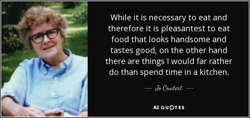 While it is necessary to eat and therefore it is pleasantest to eat food that looks handsome and tastes good, on the other hand there are things I would far rather do than spend time in a kitchen. - Jo Coudert