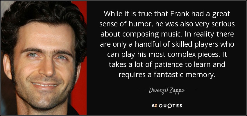 While it is true that Frank had a great sense of humor, he was also very serious about composing music. In reality there are only a handful of skilled players who can play his most complex pieces. It takes a lot of patience to learn and requires a fantastic memory. - Dweezil Zappa