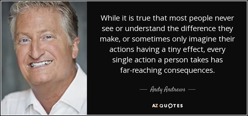 While it is true that most people never see or understand the difference they make, or sometimes only imagine their actions having a tiny effect, every single action a person takes has far-reaching consequences. - Andy Andrews