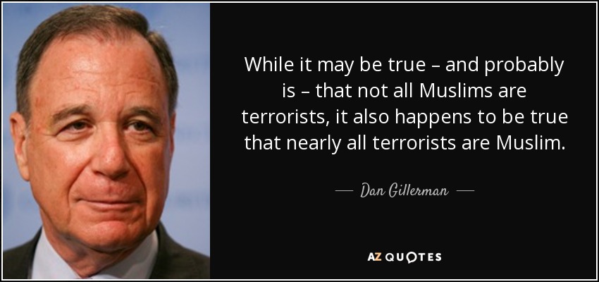 While it may be true – and probably is – that not all Muslims are terrorists, it also happens to be true that nearly all terrorists are Muslim. - Dan Gillerman