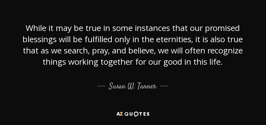 While it may be true in some instances that our promised blessings will be fulfilled only in the eternities, it is also true that as we search, pray, and believe, we will often recognize things working together for our good in this life. - Susan W. Tanner