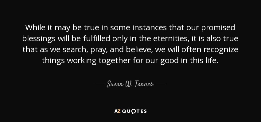 While it may be true in some instances that our promised blessings will be fulfilled only in the eternities, it is also true that as we search, pray, and believe, we will often recognize things working together for our good in this life. - Susan W. Tanner