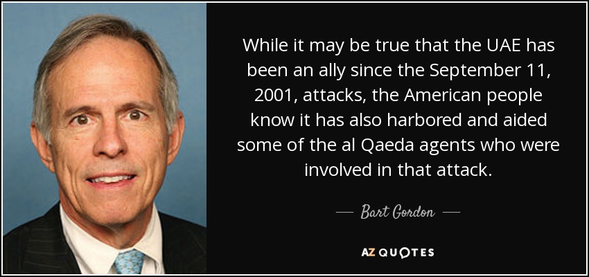 While it may be true that the UAE has been an ally since the September 11, 2001, attacks, the American people know it has also harbored and aided some of the al Qaeda agents who were involved in that attack. - Bart Gordon