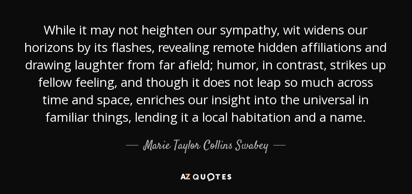 While it may not heighten our sympathy, wit widens our horizons by its flashes, revealing remote hidden affiliations and drawing laughter from far afield; humor, in contrast, strikes up fellow feeling, and though it does not leap so much across time and space, enriches our insight into the universal in familiar things, lending it a local habitation and a name. - Marie Taylor Collins Swabey