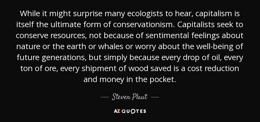 While it might surprise many ecologists to hear, capitalism is itself the ultimate form of conservationism. Capitalists seek to conserve resources, not because of sentimental feelings about nature or the earth or whales or worry about the well-being of future generations, but simply because every drop of oil, every ton of ore, every shipment of wood saved is a cost reduction and money in the pocket. - Steven Plaut