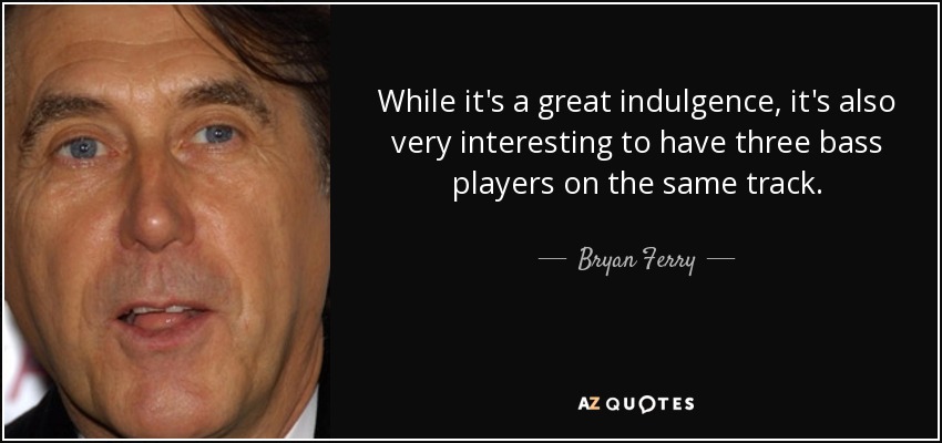 While it's a great indulgence, it's also very interesting to have three bass players on the same track. - Bryan Ferry