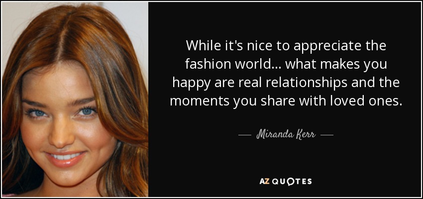 While it's nice to appreciate the fashion world... what makes you happy are real relationships and the moments you share with loved ones. - Miranda Kerr