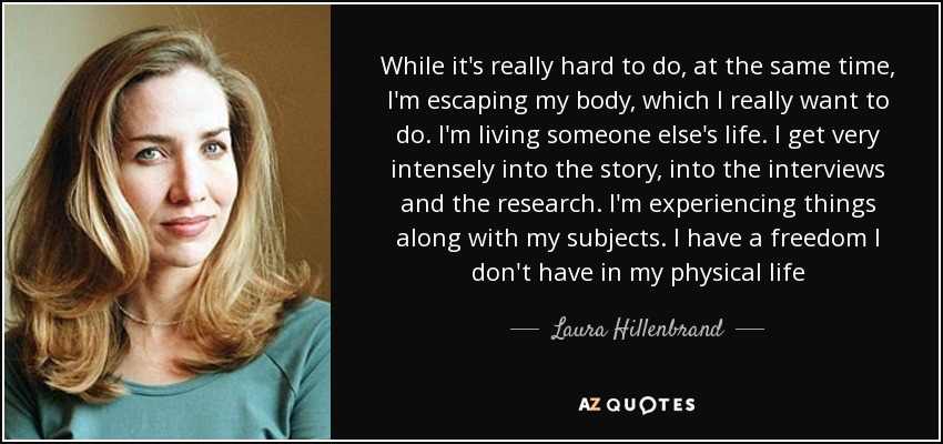 While it's really hard to do, at the same time, I'm escaping my body, which I really want to do. I'm living someone else's life. I get very intensely into the story, into the interviews and the research. I'm experiencing things along with my subjects. I have a freedom I don't have in my physical life - Laura Hillenbrand