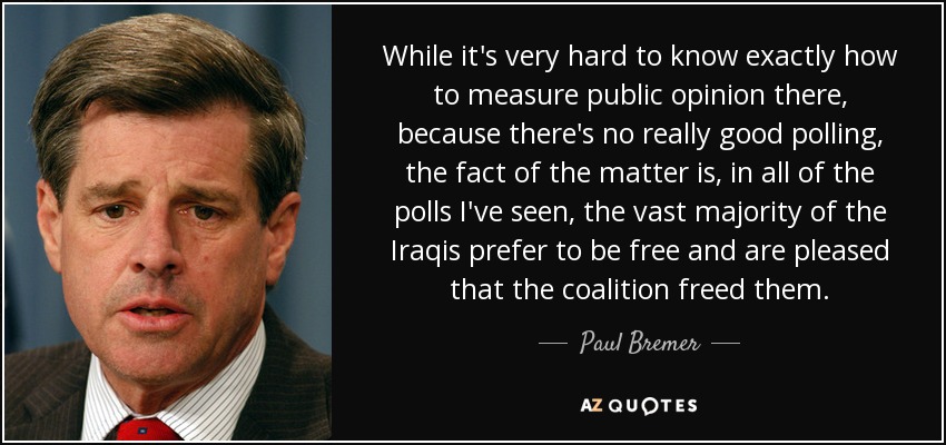 While it's very hard to know exactly how to measure public opinion there, because there's no really good polling, the fact of the matter is, in all of the polls I've seen, the vast majority of the Iraqis prefer to be free and are pleased that the coalition freed them. - Paul Bremer