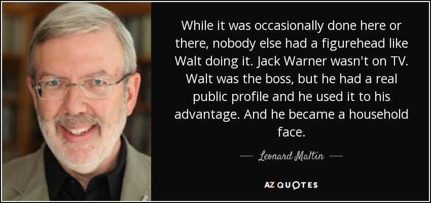 While it was occasionally done here or there, nobody else had a figurehead like Walt doing it. Jack Warner wasn't on TV. Walt was the boss, but he had a real public profile and he used it to his advantage. And he became a household face. - Leonard Maltin