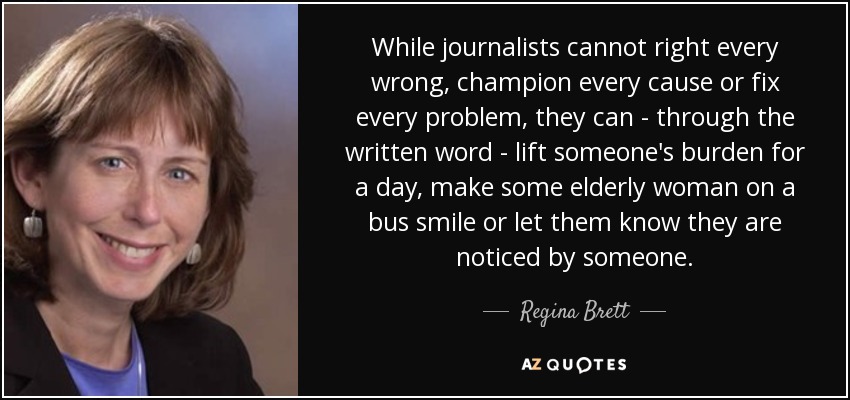 While journalists cannot right every wrong, champion every cause or fix every problem, they can - through the written word - lift someone's burden for a day, make some elderly woman on a bus smile or let them know they are noticed by someone. - Regina Brett
