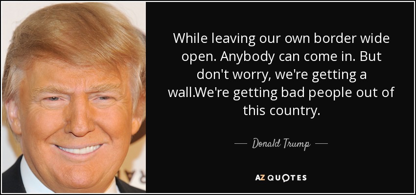 While leaving our own border wide open. Anybody can come in. But don't worry, we're getting a wall.We're getting bad people out of this country. - Donald Trump