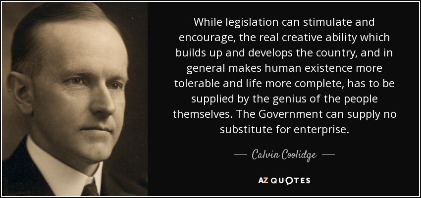 While legislation can stimulate and encourage, the real creative ability which builds up and develops the country, and in general makes human existence more tolerable and life more complete, has to be supplied by the genius of the people themselves. The Government can supply no substitute for enterprise. - Calvin Coolidge