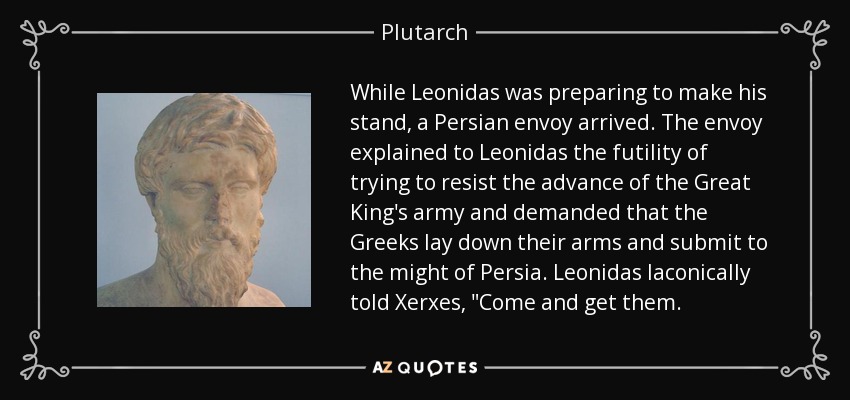 While Leonidas was preparing to make his stand, a Persian envoy arrived. The envoy explained to Leonidas the futility of trying to resist the advance of the Great King's army and demanded that the Greeks lay down their arms and submit to the might of Persia. Leonidas laconically told Xerxes, 