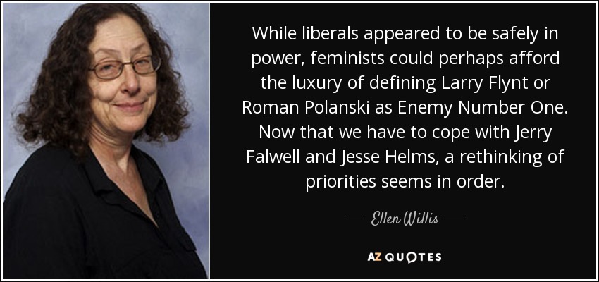 While liberals appeared to be safely in power, feminists could perhaps afford the luxury of defining Larry Flynt or Roman Polanski as Enemy Number One. Now that we have to cope with Jerry Falwell and Jesse Helms, a rethinking of priorities seems in order. - Ellen Willis