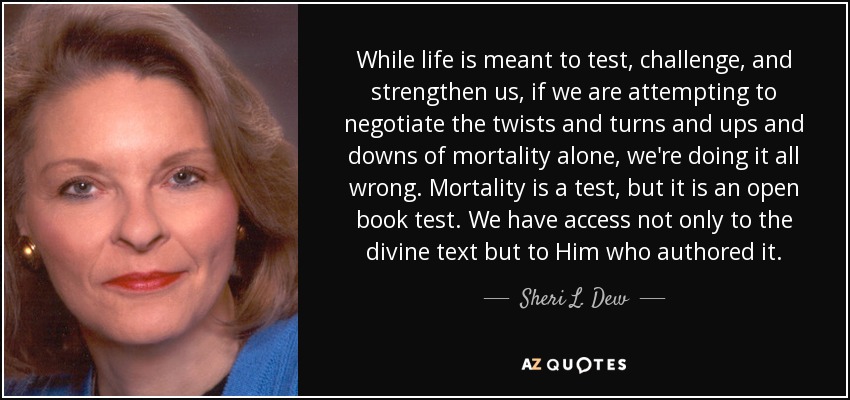 While life is meant to test, challenge, and strengthen us, if we are attempting to negotiate the twists and turns and ups and downs of mortality alone, we're doing it all wrong. Mortality is a test, but it is an open book test. We have access not only to the divine text but to Him who authored it. - Sheri L. Dew