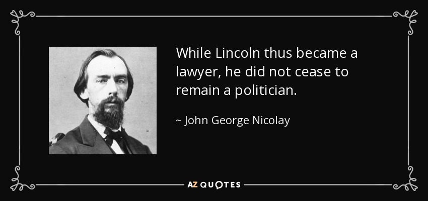 While Lincoln thus became a lawyer, he did not cease to remain a politician. - John George Nicolay
