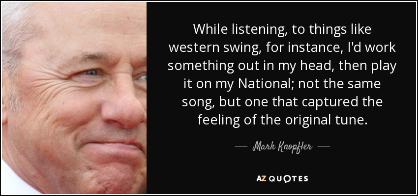 While listening, to things like western swing, for instance, I'd work something out in my head, then play it on my National; not the same song, but one that captured the feeling of the original tune. - Mark Knopfler