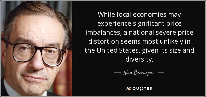 While local economies may experience significant price imbalances, a national severe price distortion seems most unlikely in the United States, given its size and diversity. - Alan Greenspan