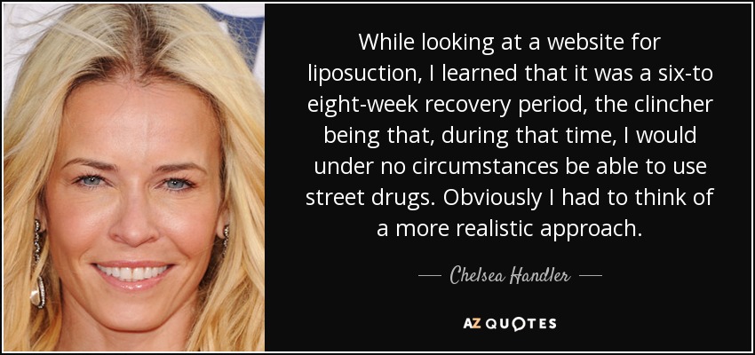 While looking at a website for liposuction, I learned that it was a six-to eight-week recovery period, the clincher being that, during that time, I would under no circumstances be able to use street drugs. Obviously I had to think of a more realistic approach. - Chelsea Handler
