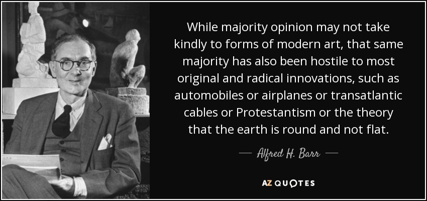 While majority opinion may not take kindly to forms of modern art, that same majority has also been hostile to most original and radical innovations, such as automobiles or airplanes or transatlantic cables or Protestantism or the theory that the earth is round and not flat. - Alfred H. Barr, Jr.