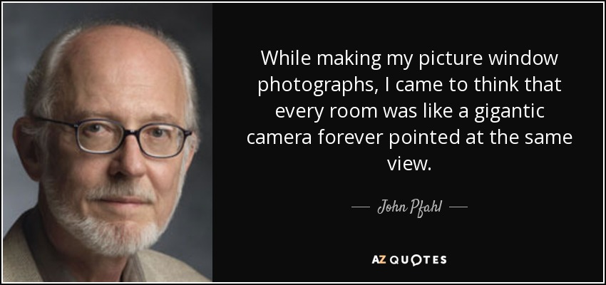 While making my picture window photographs, I came to think that every room was like a gigantic camera forever pointed at the same view. - John Pfahl