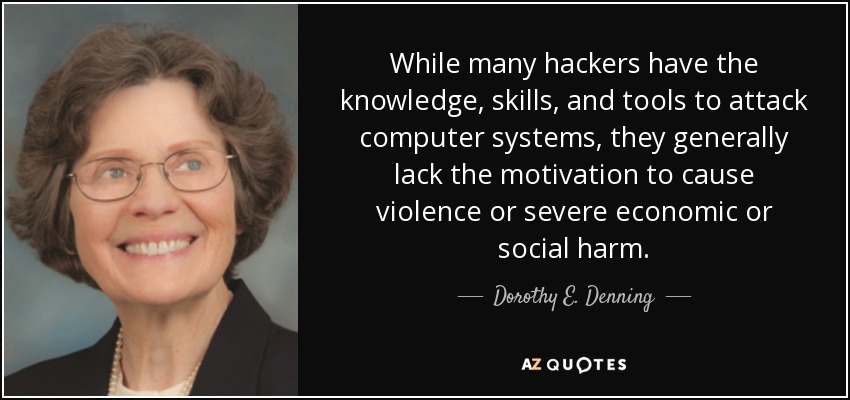 While many hackers have the knowledge, skills, and tools to attack computer systems, they generally lack the motivation to cause violence or severe economic or social harm. - Dorothy E. Denning