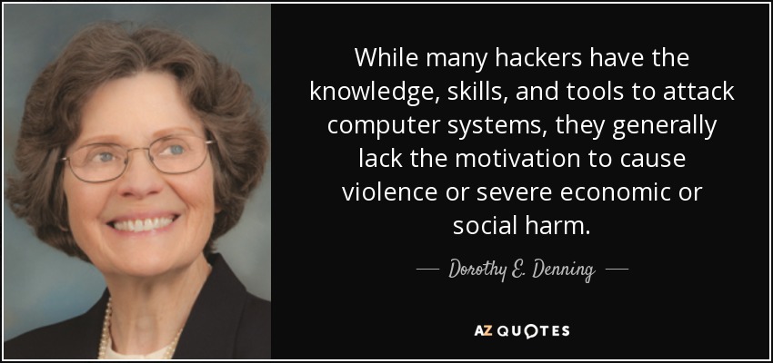 While many hackers have the knowledge, skills, and tools to attack computer systems, they generally lack the motivation to cause violence or severe economic or social harm. - Dorothy E. Denning