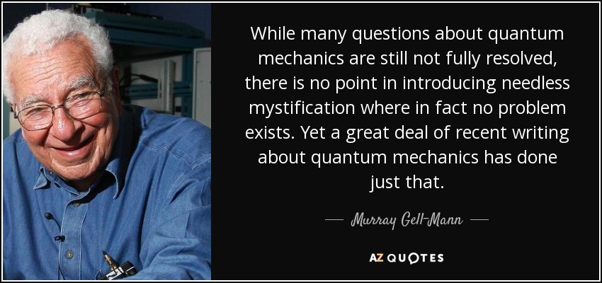 While many questions about quantum mechanics are still not fully resolved, there is no point in introducing needless mystification where in fact no problem exists. Yet a great deal of recent writing about quantum mechanics has done just that. - Murray Gell-Mann