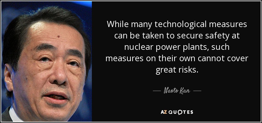 While many technological measures can be taken to secure safety at nuclear power plants, such measures on their own cannot cover great risks. - Naoto Kan