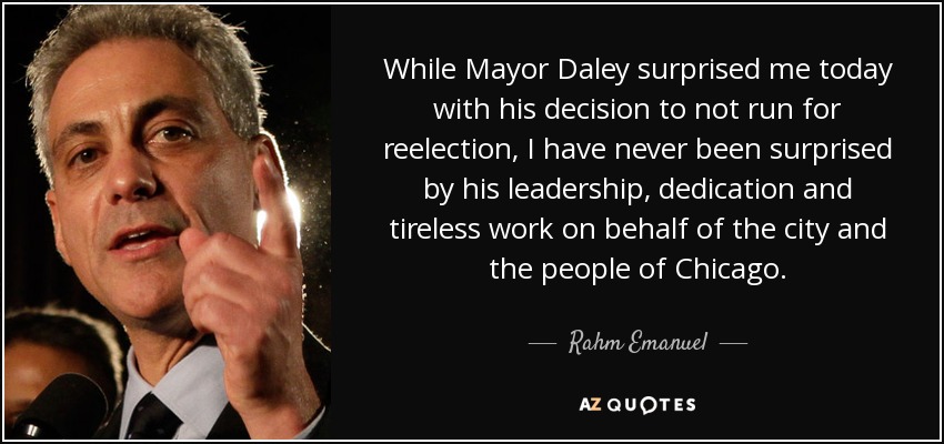 While Mayor Daley surprised me today with his decision to not run for reelection, I have never been surprised by his leadership, dedication and tireless work on behalf of the city and the people of Chicago. - Rahm Emanuel